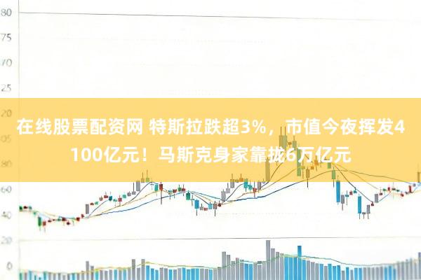 在线股票配资网 特斯拉跌超3%，市值今夜挥发4100亿元！马斯克身家靠拢6万亿元
