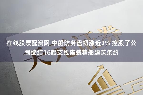 在线股票配资网 中船防务盘初涨近3% 控股子公司缔结16艘支线集装箱船建筑条约