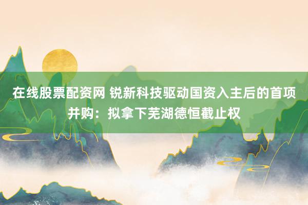在线股票配资网 锐新科技驱动国资入主后的首项并购：拟拿下芜湖德恒截止权