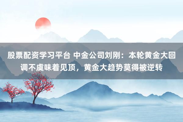 股票配资学习平台 中金公司刘刚：本轮黄金大回调不虞味着见顶，黄金大趋势莫得被逆转