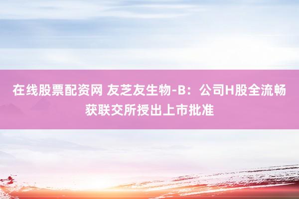 在线股票配资网 友芝友生物-B：公司H股全流畅获联交所授出上市批准