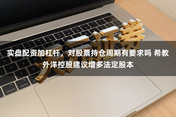 实盘配资加杠杆，对股票持仓周期有要求吗 希教外洋控股建议增多法定股本