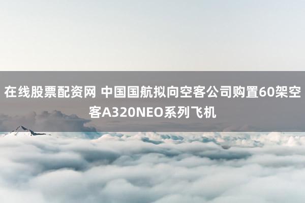 在线股票配资网 中国国航拟向空客公司购置60架空客A320NEO系列飞机