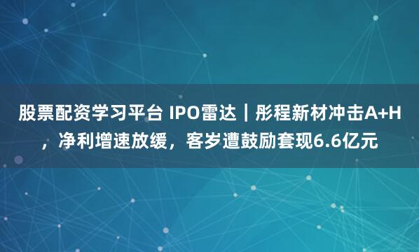 股票配资学习平台 IPO雷达｜彤程新材冲击A+H，净利增速放缓，客岁遭鼓励套现6.6亿元