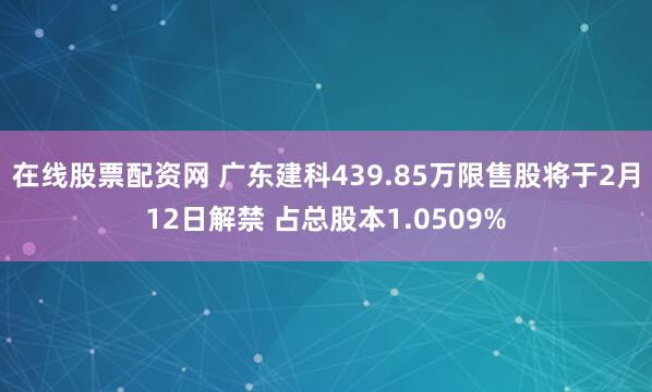 在线股票配资网 广东建科439.85万限售股将于2月12日解禁 占总股本1.0509%