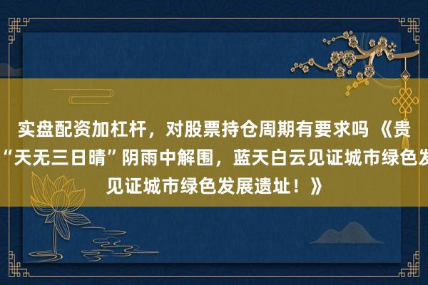 实盘配资加杠杆，对股票持仓周期有要求吗 《贵阳逆袭：从“天无三日晴”阴雨中解围，蓝天白云见证城市绿色发展遗址！》