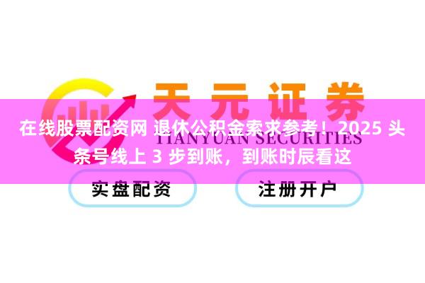 在线股票配资网 退休公积金索求参考！2025 头条号线上 3 步到账，到账时辰看这