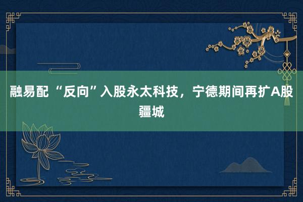 融易配 “反向”入股永太科技，宁德期间再扩A股疆城