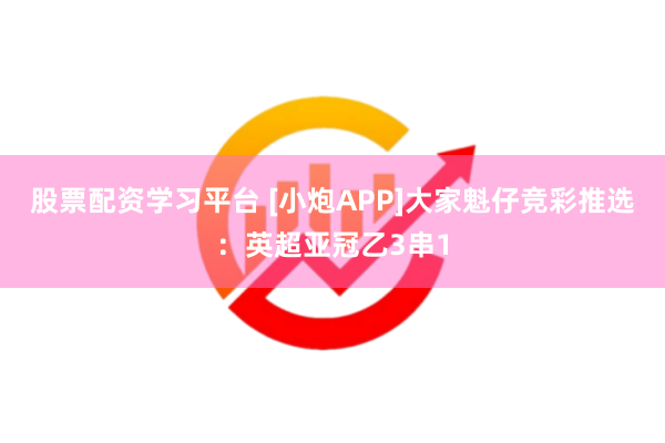 股票配资学习平台 [小炮APP]大家魁仔竞彩推选：英超亚冠乙3串1