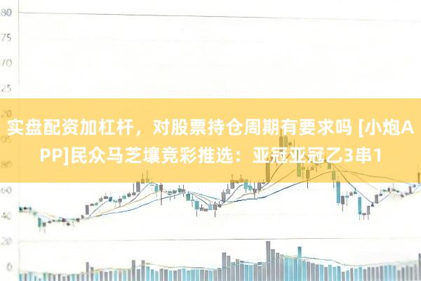 实盘配资加杠杆，对股票持仓周期有要求吗 [小炮APP]民众马芝壤竞彩推选：亚冠亚冠乙3串1