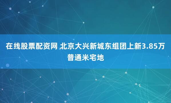 在线股票配资网 北京大兴新城东组团上新3.85万普通米宅地