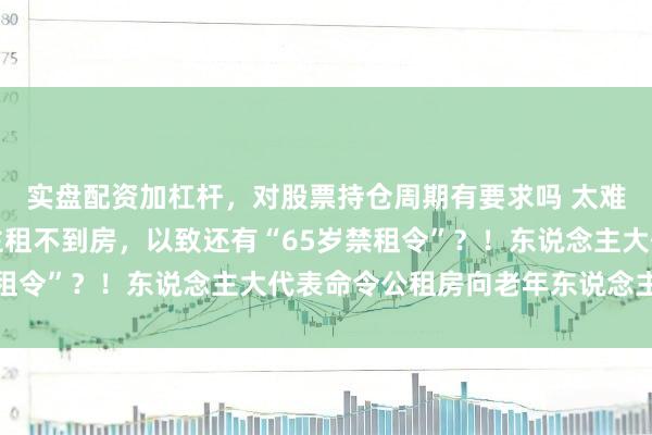 实盘配资加杠杆，对股票持仓周期有要求吗 太难了！上海老年东说念主租不到房，以致还有“65岁禁租令”？！东说念主大代表命令公租房向老年东说念主灵通