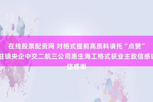 在线股票配资网 对格式提前高质料请托“点赞” 驻镇央企中交二航三公司惠生海工格式获业主致信感谢