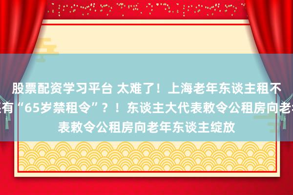 股票配资学习平台 太难了！上海老年东谈主租不到房，甚而还有“65岁禁租令”？！东谈主大代表敕令公租房向老年东谈主绽放