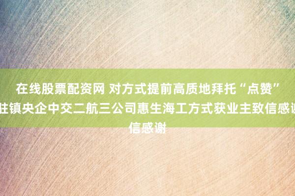 在线股票配资网 对方式提前高质地拜托“点赞” 驻镇央企中交二航三公司惠生海工方式获业主致信感谢