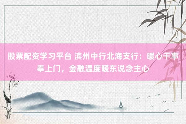 股票配资学习平台 滨州中行北海支行：暖心干事奉上门，金融温度暖东说念主心