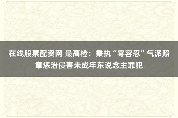 在线股票配资网 最高检：秉执“零容忍”气派照章惩治侵害未成年东说念主罪犯