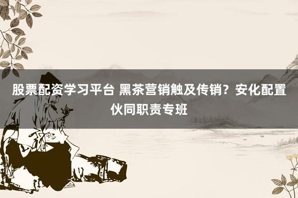 股票配资学习平台 黑茶营销触及传销？安化配置伙同职责专班