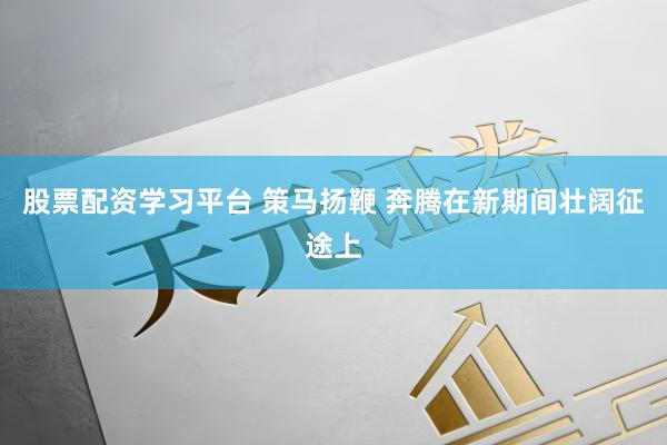 股票配资学习平台 策马扬鞭 奔腾在新期间壮阔征途上