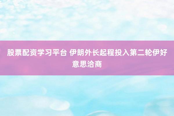 股票配资学习平台 伊朗外长起程投入第二轮伊好意思洽商