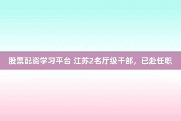 股票配资学习平台 江苏2名厅级干部，已赴任职