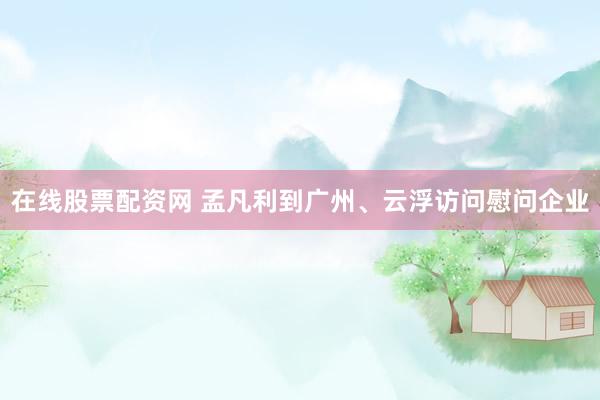 在线股票配资网 孟凡利到广州、云浮访问慰问企业