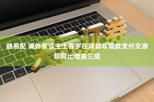 融易配 境外东谈主士客岁在深圳非现款支付交游额同比增逾三成