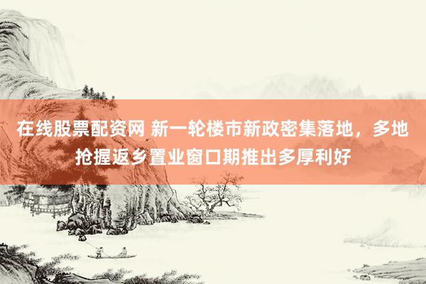 在线股票配资网 新一轮楼市新政密集落地，多地抢握返乡置业窗口期推出多厚利好