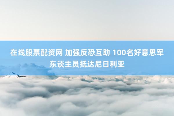 在线股票配资网 加强反恐互助 100名好意思军东谈主员抵达尼日利亚