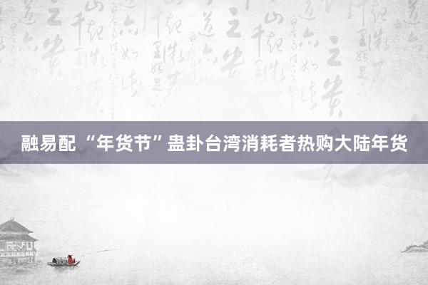 融易配 “年货节”蛊卦台湾消耗者热购大陆年货