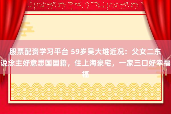 股票配资学习平台 59岁吴大维近况：父女二东说念主好意思国国籍，住上海豪宅，一家三口好幸福