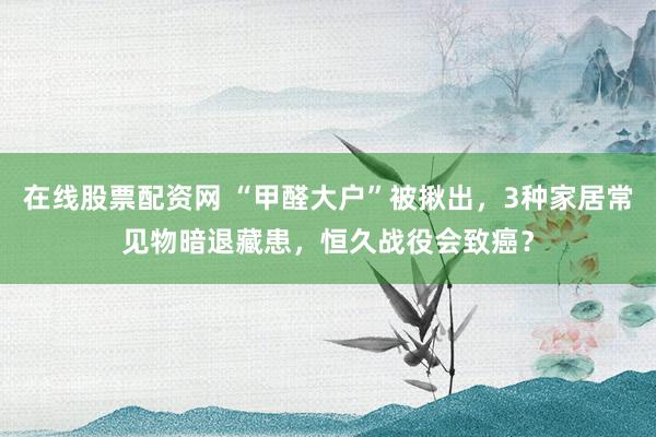 在线股票配资网 “甲醛大户”被揪出，3种家居常见物暗退藏患，恒久战役会致癌？