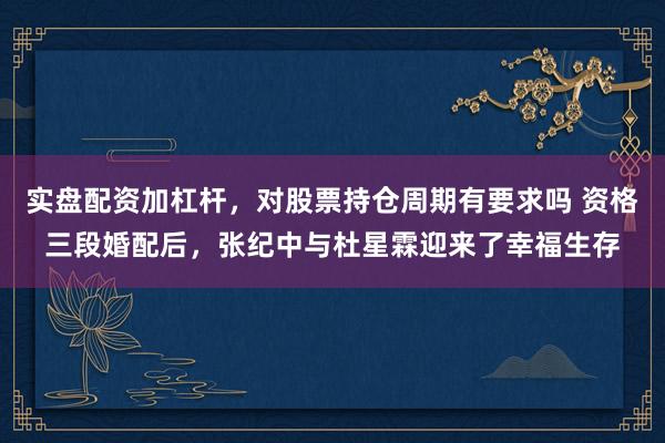 实盘配资加杠杆，对股票持仓周期有要求吗 资格三段婚配后，张纪中与杜星霖迎来了幸福生存