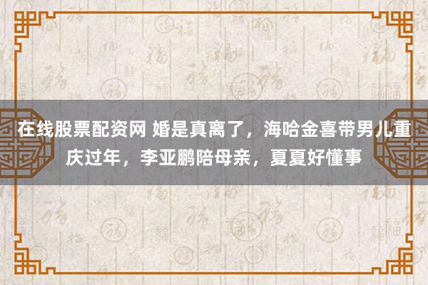 在线股票配资网 婚是真离了，海哈金喜带男儿重庆过年，李亚鹏陪母亲，夏夏好懂事