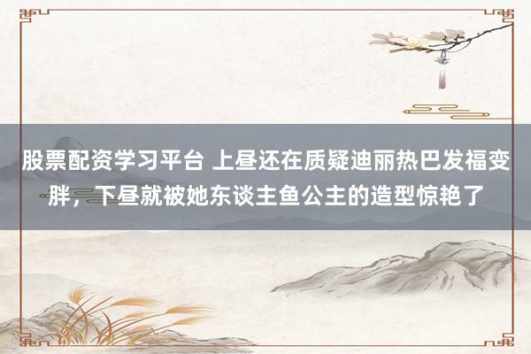 股票配资学习平台 上昼还在质疑迪丽热巴发福变胖，下昼就被她东谈主鱼公主的造型惊艳了
