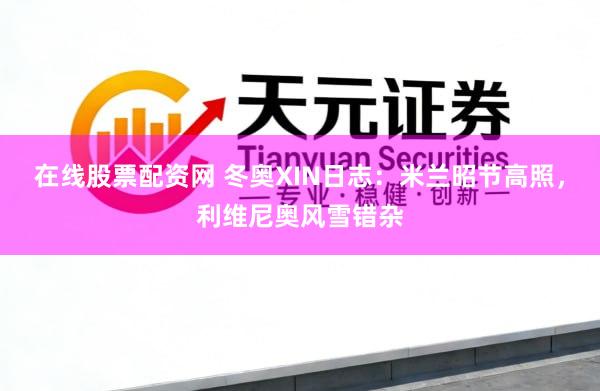 在线股票配资网 冬奥XIN日志：米兰昭节高照，利维尼奥风雪错杂