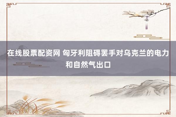 在线股票配资网 匈牙利阻碍罢手对乌克兰的电力和自然气出口