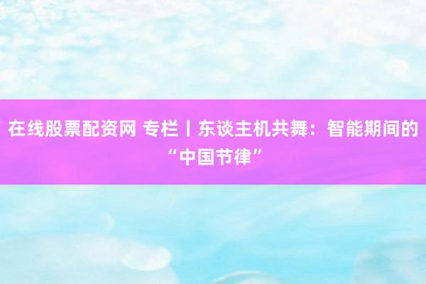 在线股票配资网 专栏丨东谈主机共舞：智能期间的“中国节律”