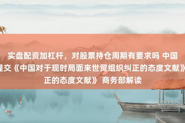 实盘配资加杠杆，对股票持仓周期有要求吗 中国向世贸组织提交《中国对于现时局面来世贸组织纠正的态度文献》 商务部解读