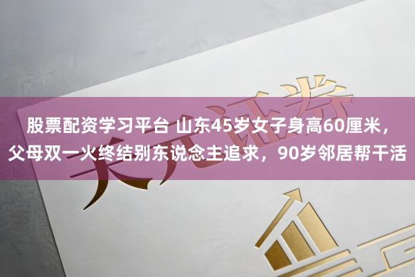 股票配资学习平台 山东45岁女子身高60厘米，父母双一火终结别东说念主追求，90岁邻居帮干活