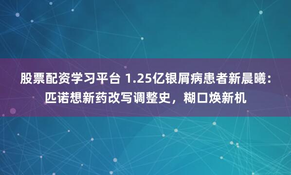 股票配资学习平台 1.25亿银屑病患者新晨曦：匹诺想新药改写调整史，糊口焕新机