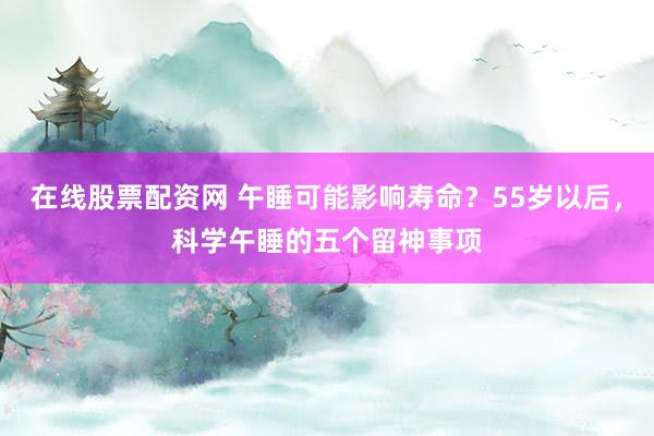 在线股票配资网 午睡可能影响寿命？55岁以后，科学午睡的五个留神事项