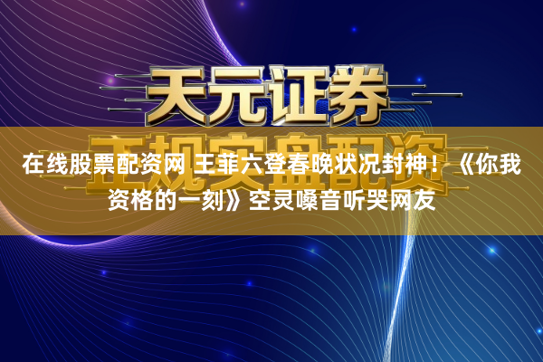 在线股票配资网 王菲六登春晚状况封神！《你我资格的一刻》空灵嗓音听哭网友