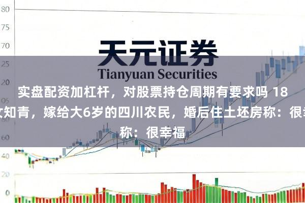 实盘配资加杠杆，对股票持仓周期有要求吗 18岁女知青，嫁给大6岁的四川农民，婚后住土坯房称：很幸福