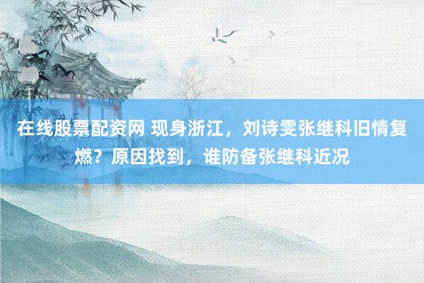 在线股票配资网 现身浙江，刘诗雯张继科旧情复燃？原因找到，谁防备张继科近况