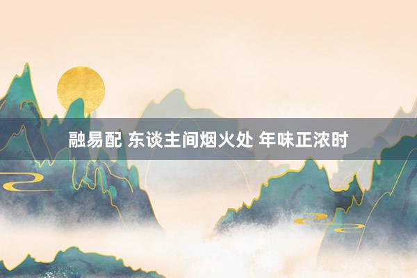 融易配 东谈主间烟火处 年味正浓时