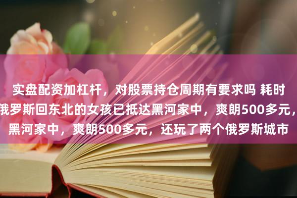实盘配资加杠杆，对股票持仓周期有要求吗 耗时5天4夜，从杭州借谈俄罗斯回东北的女孩已抵达黑河家中，爽朗500多元，还玩了两个俄罗斯城市