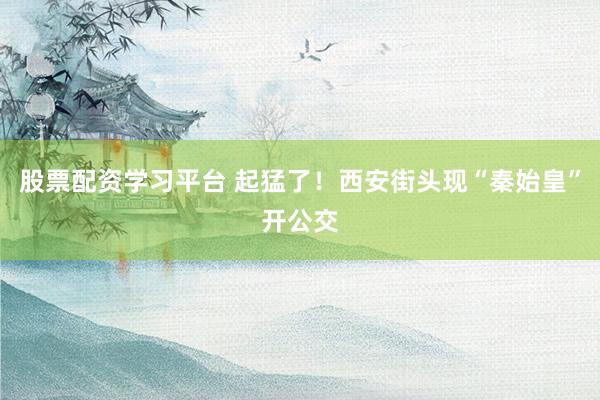 股票配资学习平台 起猛了！西安街头现“秦始皇”开公交