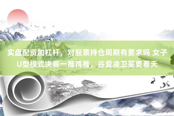 实盘配资加杠杆，对股票持仓周期有要求吗 女子U型模式决赛一推再推，谷爱凌卫冕要看天