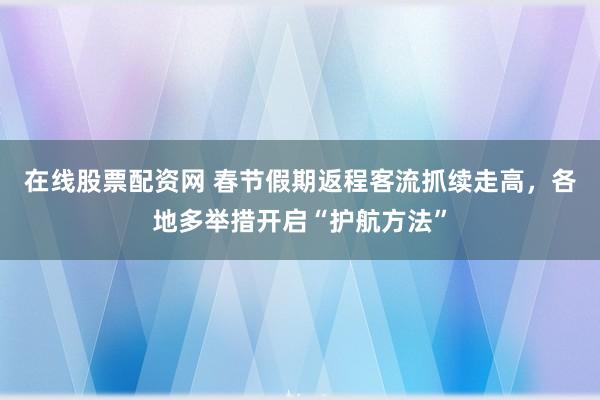在线股票配资网 春节假期返程客流抓续走高，各地多举措开启“护航方法”